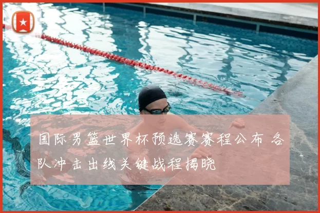 国际男篮世界杯预选赛赛程公布 各队冲击出线关键战程揭晓