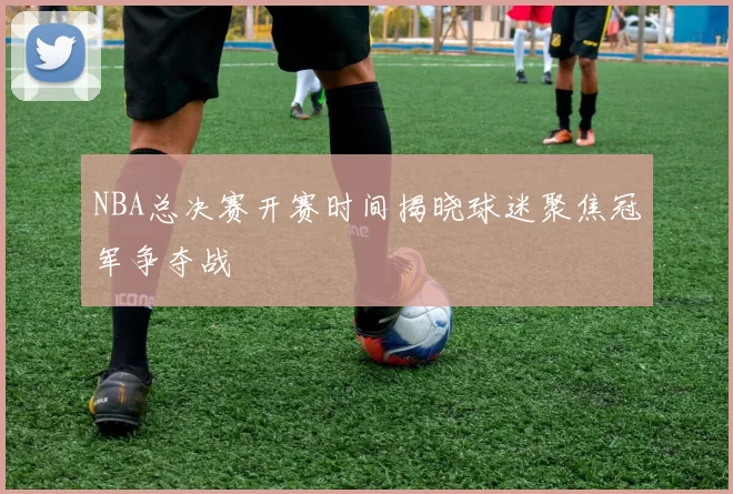 NBA总决赛开赛时间揭晓球迷聚焦冠军争夺战