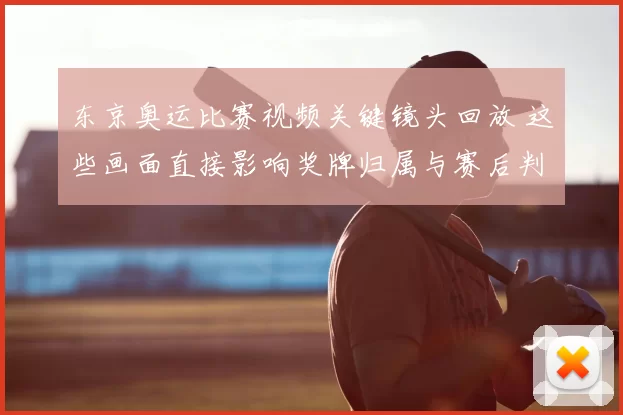 东京奥运比赛视频关键镜头回放 这些画面直接影响奖牌归属与赛后判罚