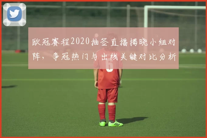 欧冠赛程2020抽签直播揭晓小组对阵，争冠热门与出线关键对比分析