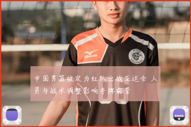 中国男篮被定为红队出战亚运会 人员与战术调整影响夺牌前景