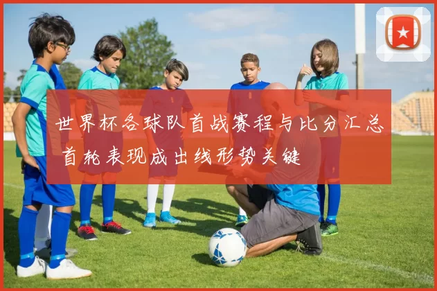 世界杯各球队首战赛程与比分汇总 首轮表现成出线形势关键