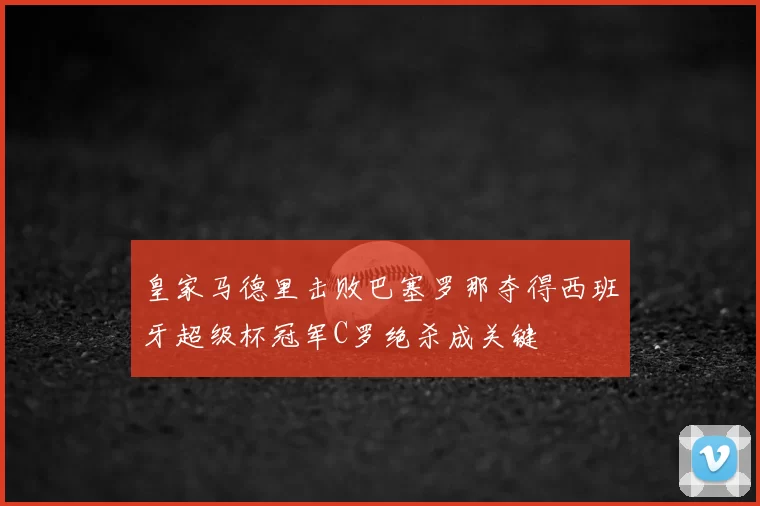 皇家马德里击败巴塞罗那夺得西班牙超级杯冠军C罗绝杀成关键