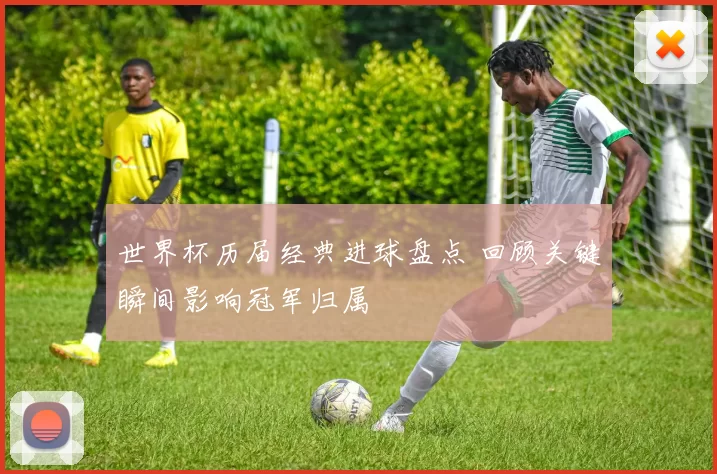 世界杯历届经典进球盘点 回顾关键瞬间影响冠军归属