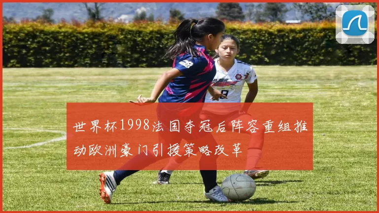 世界杯1998法国夺冠后阵容重组推动欧洲豪门引援策略改革