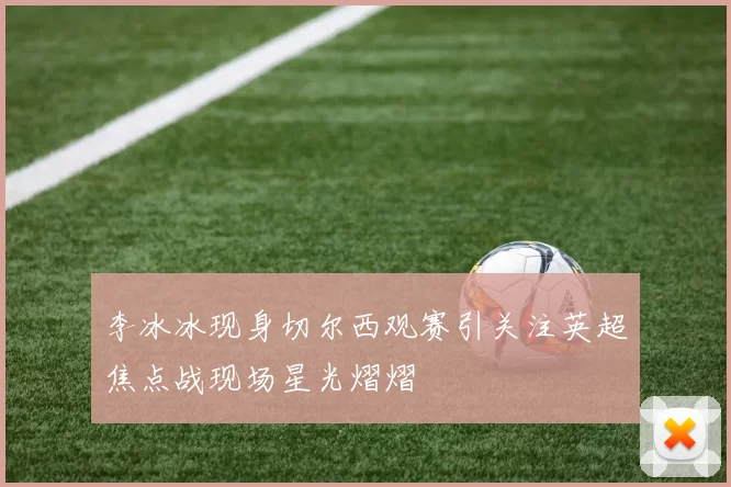 李冰冰现身切尔西观赛引关注英超焦点战现场星光熠熠