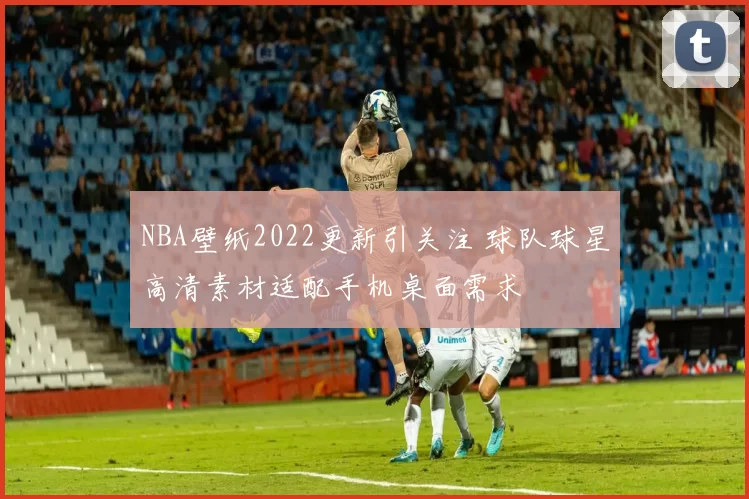 NBA壁纸2022更新引关注 球队球星高清素材适配手机桌面需求