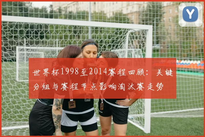 世界杯1998至2014赛程回顾：关键分组与赛程节点影响淘汰赛走势