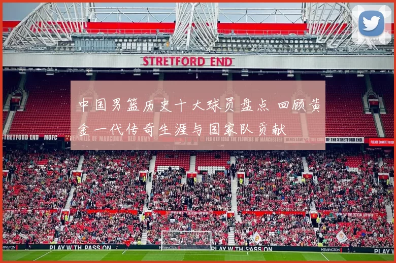 中国男篮历史十大球员盘点 回顾黄金一代传奇生涯与国家队贡献