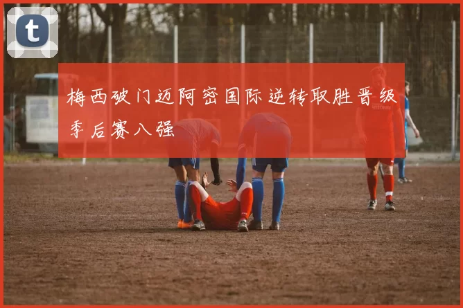 梅西破门迈阿密国际逆转取胜晋级季后赛八强