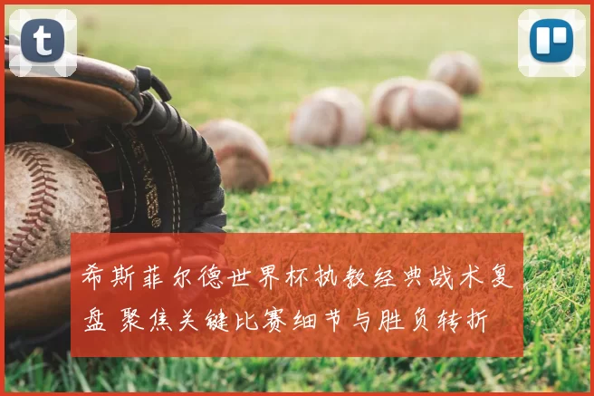 希斯菲尔德世界杯执教经典战术复盘 聚焦关键比赛细节与胜负转折