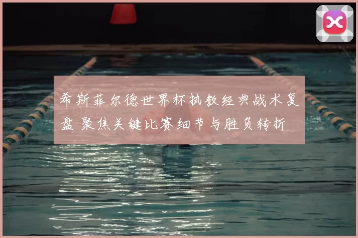 希斯菲尔德世界杯执教经典战术复盘 聚焦关键比赛细节与胜负转折