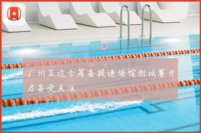 广州亚运会筹备提速场馆测试赛开启备受关注
