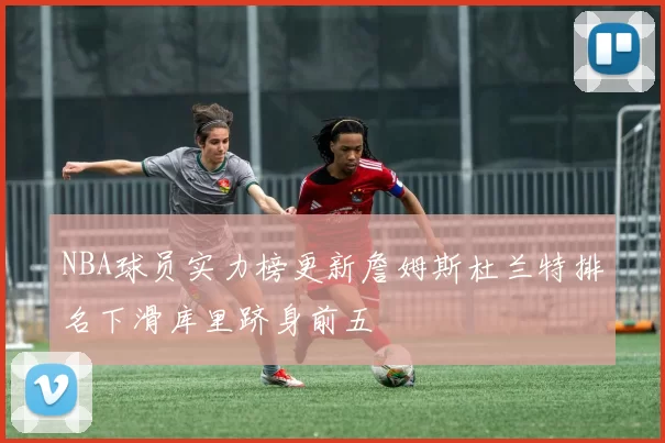 NBA球员实力榜更新詹姆斯杜兰特排名下滑库里跻身前五