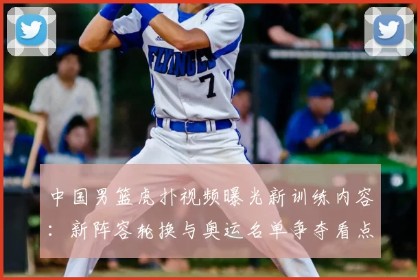 中国男篮虎扑视频曝光新训练内容：新阵容轮换与奥运名单争夺看点