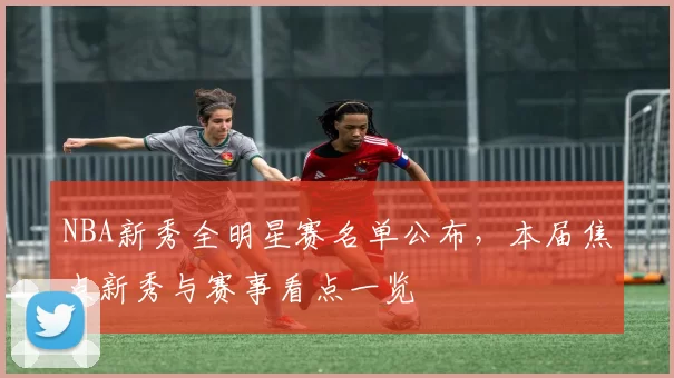NBA新秀全明星赛名单公布，本届焦点新秀与赛事看点一览