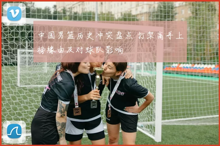 中国男篮历史冲突盘点 打架高手上榜缘由及对球队影响